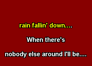 rain fallin' down....

When there's

nobody else around I'll be....