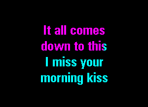 It all comes
down to this

I miss your
morning kiss