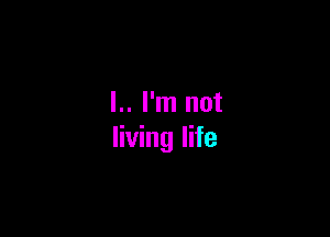 l.. I'm not

living life