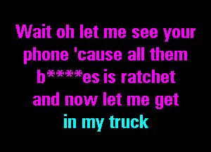 Wait oh let me see your
phone 'cause all them

hmmes is ratchet
and now let me get
in my truck