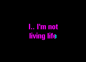 l.. I'm not

living life