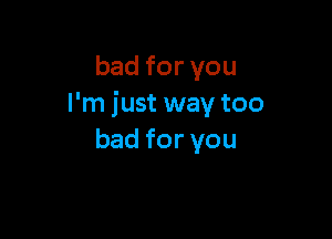 badforvou
I'm just way too

bad for you