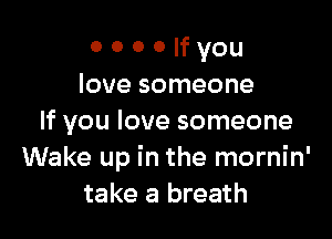 o o o o H you
love someone

If you love someone
Wake up in the mornin'
take a breath