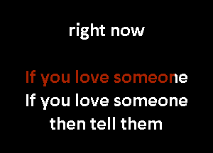 right now

If you love someone
If you love someone
then tell them