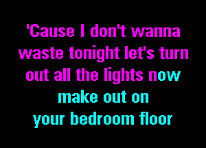 'Cause I don't wanna
waste tonight let's turn
out all the lights now
make out on
your bedroom floor