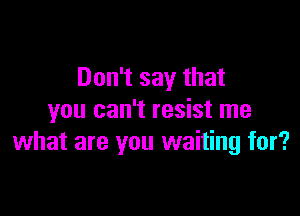 Don't say that

you can't resist me
what are you waiting for?