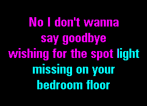 No I don't wanna
say goodbye

wishing for the spot light
missing on your
bedroom floor