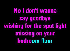 No I don't wanna
say goodbye

wishing for the spot light
missing on your
bedroom floor