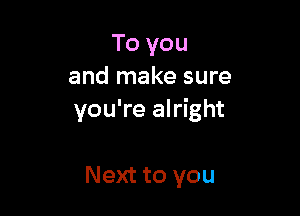 To you
and make sure

you're alright

Next to you