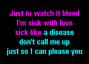 Just to watch it bleed
I'm sick with love
sick like a disease

don't call me up
iust so I can please you