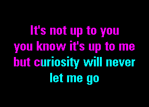 It's not up to you
you know it's up to me

but curiosity will never
let me go