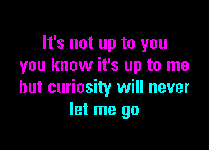It's not up to you
you know it's up to me

but curiosity will never
let me go