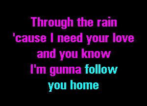 Through the rain
'cause I need your love

and you know
I'm gunna follow
you home