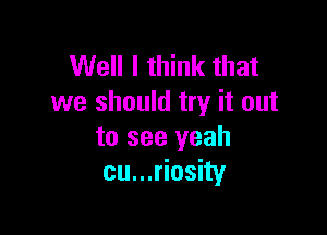Well I think that
we should try it out

to see yeah
cu...riosity