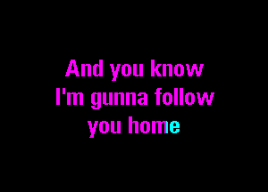 And you know

I'm gunna follow
you home