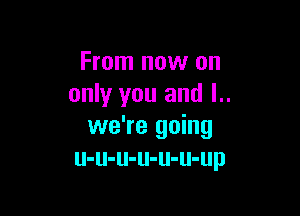From now on
only you and l..

we're going
u-u-u-u-u-u-up
