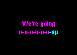 We're going

u-u-u-u-u-u-up