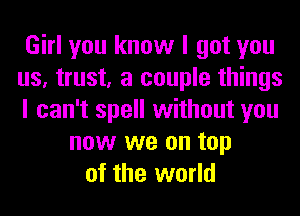 Girl you know I got you
us, trust, a couple things
I can't spell without you
now we on top
of the world