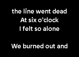 the line went dead
At six o'clock

I felt so alone

We burned out and