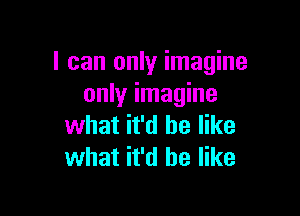 I can only imagine
only imagine

what it'd be like
what it'd be like