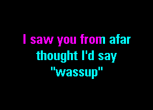 I saw you from afar

thought I'd say
wassup