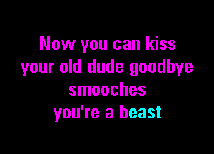 Now you can kiss
your old dude goodbye

smooches
you're a beast