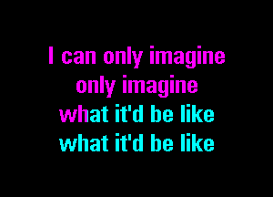 I can only imagine
only imagine

what it'd be like
what it'd be like