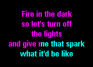 Fire in the dark
so let's turn off

the lights
and give me that spark
what it'd be like