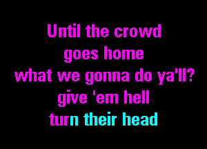 Until the crowd
goes home

what we gonna do ya'll?
give 'em hell
turn their head