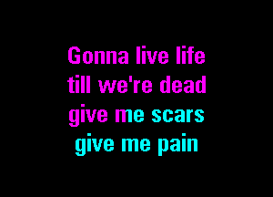 Gonna live life
till we're dead

give me scars
give me pain