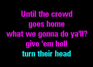 Until the crowd
goes home

what we gonna do ya'll?
give 'em hell
turn their head