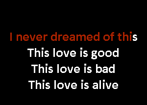 I never dreamed of this

This love is good
This love is bad
This love is alive