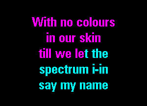 With no colours
in our skin

till we let the
spectrum i-in
say my name
