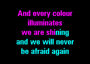 And every colour
illuminates

we are shining
and we will never
be afraid again
