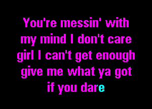 You're messin' with
my mind I don't care
girl I can't get enough
give me what ya got
if you dare
