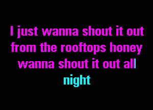 I iust wanna shout it out
from the rooftops honey
wanna shout it out all
night
