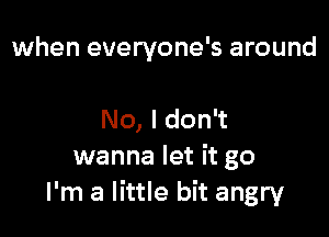 when everyone's around

No, I don't
wanna let it go
I'm a little bit angry