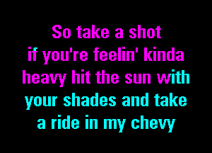 So take a shot
if you're feelin' kinda
heavy hit the sun with
your shades and take
a ride in my chew