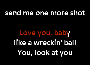 send me one more shot

Love you, baby
like a wreckin' ball
You, look at you