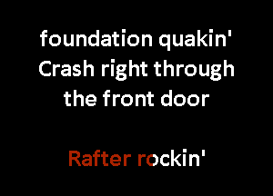 foundation quakin'
Crash right through

the front door

Rafter rockin'
