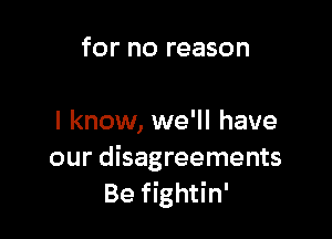 for no reason

I know, we'll have
our disagreements
Be fightin'