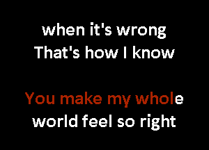 when it's wrong
That's how I know

You make my whole
world feel so right