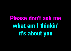 Please don't ask me

what am I thinkin'
it's about you