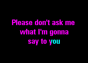 Please don't ask me

what I'm gonna
say to you