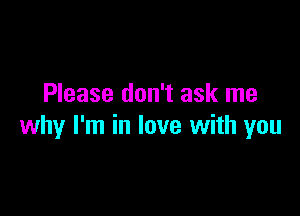 Please don't ask me

why I'm in love with you