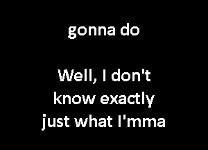 gonna do

Well, I don't
know exactly
just what l'mma