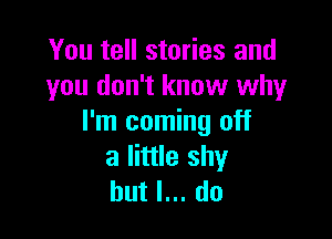 You tell stories and
you don't know why

I'm coming off
a little shy
but I... do