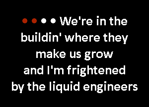 0 0 0 0 We're in the
buildin' where they

make us grow
and I'm frightened
by the liquid engineers