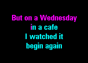 But on a Wednesday
in a cafe

I watched it
begin again
