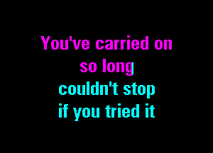 You've carried on
solong

couldn't stop
if you tried it